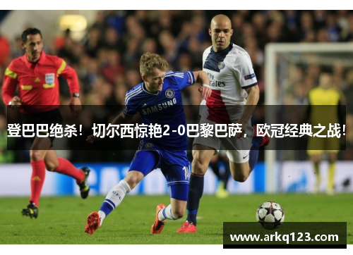 登巴巴绝杀！切尔西惊艳2-0巴黎巴萨，欧冠经典之战！